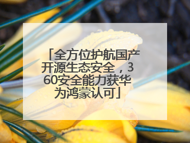 全方位护航国产开源生态安全，360安全能力获华为鸿蒙认可