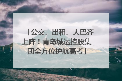 公交、出租、大巴齐上阵！青岛城运控股集团全方位护航高考