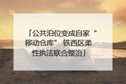 公共泊位变成自家“移动仓库” 铁西区柔性执法联合整治