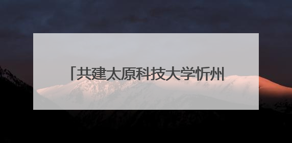 共建太原科技大学忻州校区 忻州市与太原科技大学合作正式签约