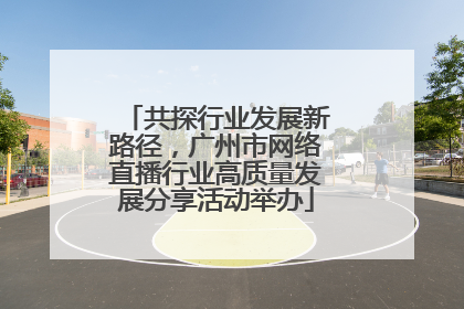 共探行业发展新路径，广州市网络直播行业高质量发展分享活动举办