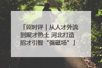 冀时评｜从人才外流到聚才热土 河北打造招才引智“强磁场”