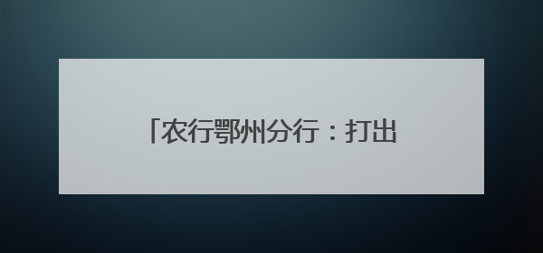 农行鄂州分行：打出金融“组合拳”，助燃消费“烟火气”