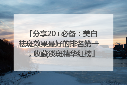 分享20+必备：美白祛斑效果最好的排名第一，收藏淡斑精华红榜