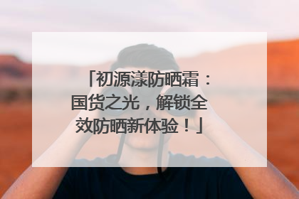 初源漾防晒霜：国货之光，解锁全效防晒新体验！