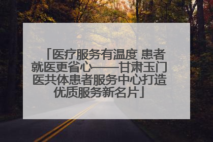 医疗服务有温度 患者就医更省心——甘肃玉门医共体患者服务中心打造优质服务新名片