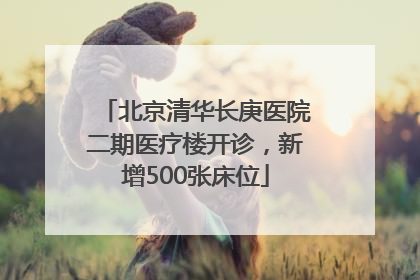 北京清华长庚医院二期医疗楼开诊，新增500张床位