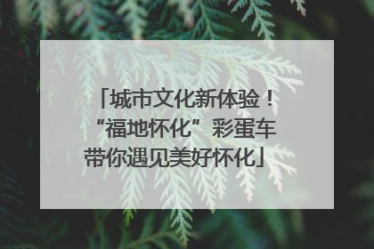 城市文化新体验！“福地怀化”彩蛋车带你遇见美好怀化