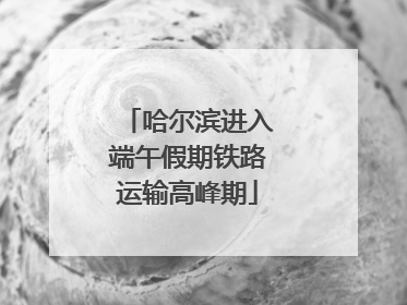 哈尔滨进入端午假期铁路运输高峰期