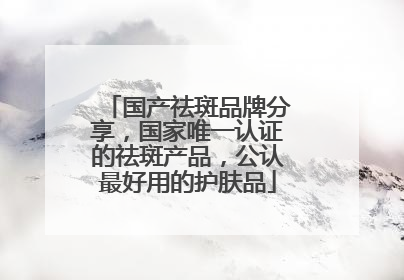 国产祛斑品牌分享，国家唯一认证的祛斑产品，公认最好用的护肤品