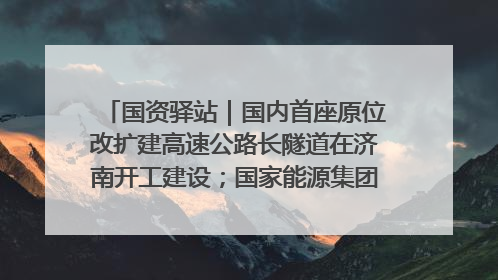 国资驿站｜国内首座原位改扩建高速公路长隧道在济南开工建设；国家能源集团一技术达国际领先水平