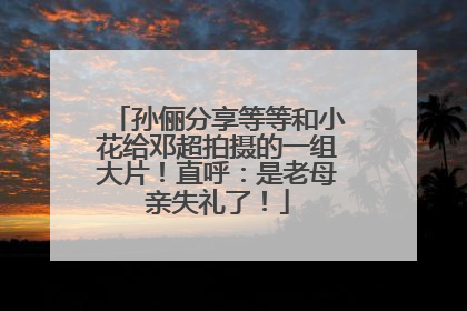 孙俪分享等等和小花给邓超拍摄的一组大片！直呼：是老母亲失礼了！