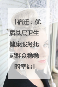 宿迁：优质基层卫生健康服务托起群众稳稳的幸福
