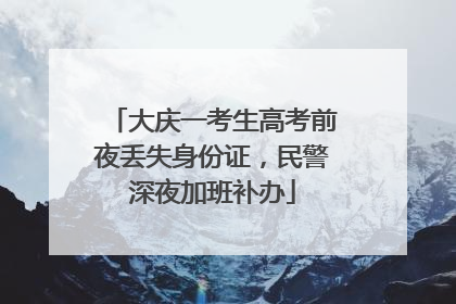 大庆一考生高考前夜丢失身份证，民警深夜加班补办