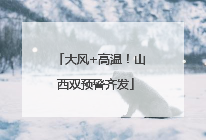 大风+高温！山西双预警齐发