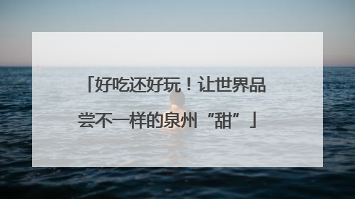 好吃还好玩！让世界品尝不一样的泉州“甜”