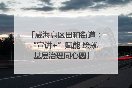 威海高区田和街道：“宣讲+”赋能 绘就基层治理同心圆