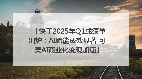 快手2025年Q1成绩单出炉：AI赋能成效显著 可灵AI商业化变现加速