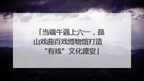 当端午遇上六一，昆山戏曲百戏博物馆打造“有戏”文化盛宴