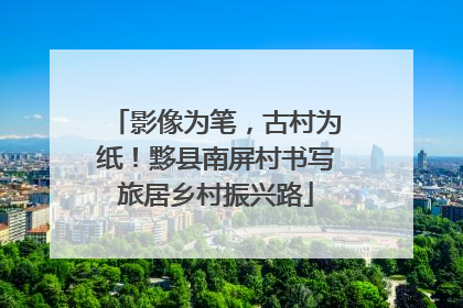 影像为笔，古村为纸！黟县南屏村书写旅居乡村振兴路