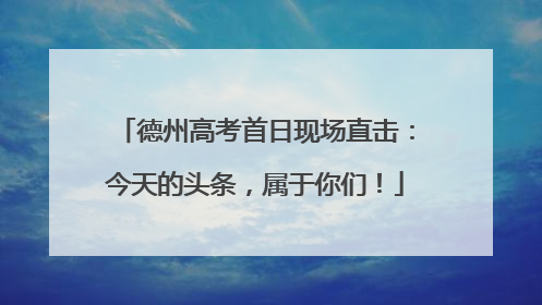 德州高考首日现场直击：今天的头条，属于你们！