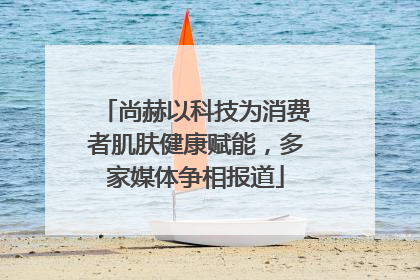 尚赫以科技为消费者肌肤健康赋能，多家媒体争相报道