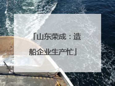 山东荣成：造船企业生产忙