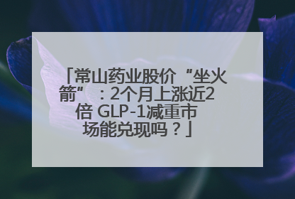 常山药业股价“坐火箭”：2个月上涨近2倍 GLP-1减重市场能兑现吗？