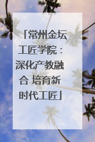 常州金坛工匠学院：深化产教融合 培育新时代工匠
