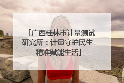 广西桂林市计量测试研究所：计量守护民生 精准赋能生活