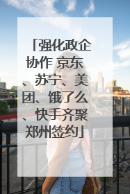 强化政企协作 京东、苏宁、美团、饿了么、快手齐聚郑州签约