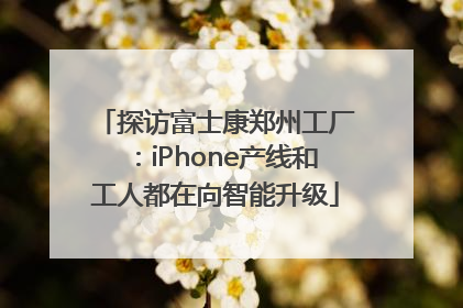 探访富士康郑州工厂：iPhone产线和工人都在向智能升级