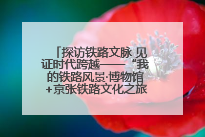 探访铁路文脉 见证时代跨越——“我的铁路风景·博物馆+京张铁路文化之旅”活动在京启动