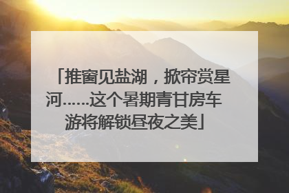 推窗见盐湖，掀帘赏星河……这个暑期青甘房车游将解锁昼夜之美