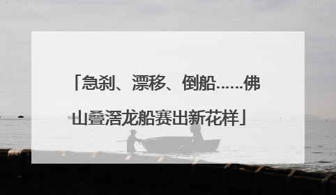 急刹、漂移、倒船……佛山叠滘龙船赛出新花样