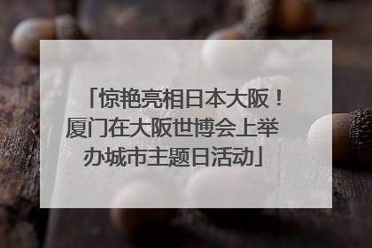 惊艳亮相日本大阪！厦门在大阪世博会上举办城市主题日活动