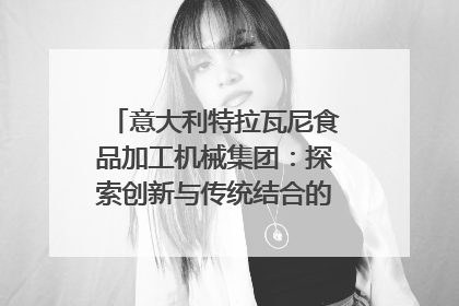 意大利特拉瓦尼食品加工机械集团：探索创新与传统结合的可能性｜西望四川