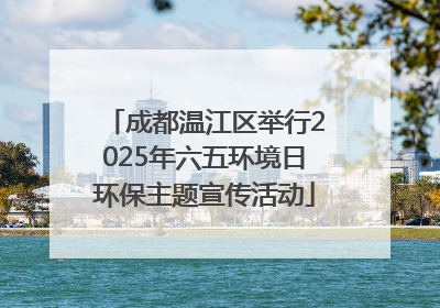 成都温江区举行2025年六五环境日环保主题宣传活动