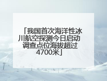 我国首次海洋性冰川航空探测今日启动 调查点位海拔超过4700米