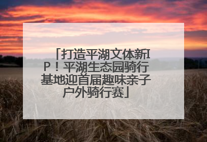 打造平湖文体新IP！平湖生态园骑行基地迎首届趣味亲子户外骑行赛