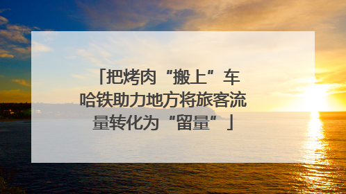 把烤肉“搬上”车 哈铁助力地方将旅客流量转化为“留量”