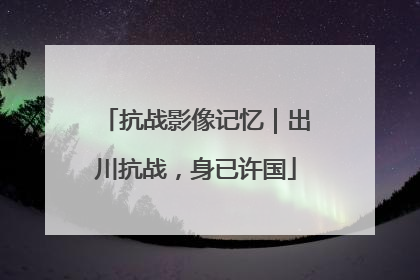 抗战影像记忆｜出川抗战，身已许国