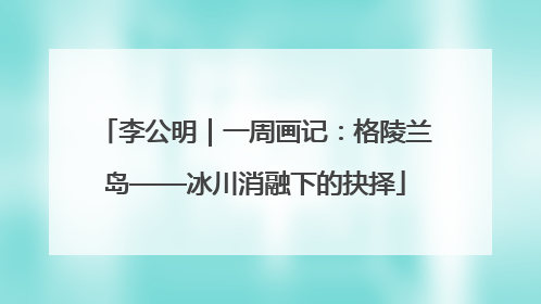 李公明｜一周画记：格陵兰岛——冰川消融下的抉择