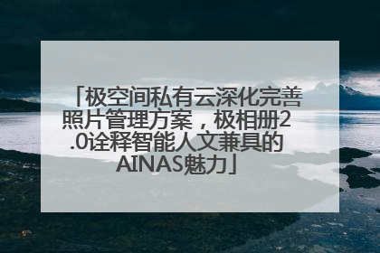 极空间私有云深化完善照片管理方案，极相册2.0诠释智能人文兼具的AINAS魅力