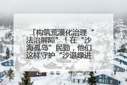 构筑荒漠化治理“法治屏障”！在“沙海孤岛”民勤，他们这样守护“沙退绿进”的生态奇迹