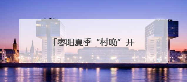 枣阳夏季“村晚”开幕 皇桃飘香汉韵浓