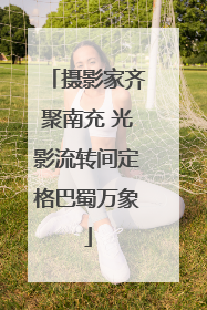 摄影家齐聚南充 光影流转间定格巴蜀万象