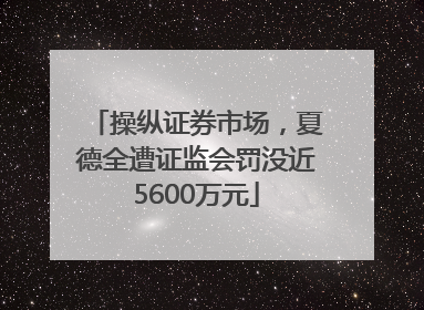 操纵证券市场，夏德全遭证监会罚没近5600万元