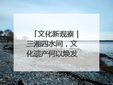 文化新观察｜三湘四水间，文化遗产何以焕发新活力？