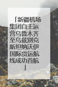 新疆机场集团自主运营乌鲁木齐至乌兹别克斯坦纳沃伊国际货运航线成功首航